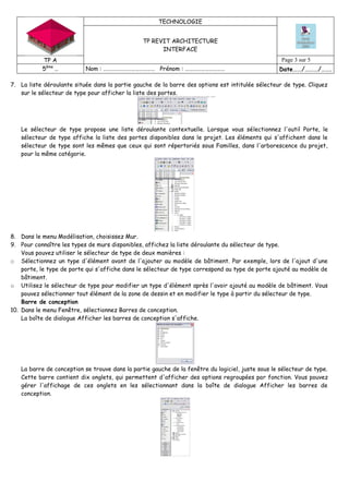 TECHNOLOGIE
TP REVIT ARCHITECTURE
INTERFACE
TP A Page 3 sur 5
5ème
… Nom : ………………………………… Prénom : ………………………… Date……/………/…….
7. La liste déroulante située dans la partie gauche de la barre des options est intitulée sélecteur de type. Cliquez
sur le sélecteur de type pour afficher la liste des portes.
Le sélecteur de type propose une liste déroulante contextuelle. Lorsque vous sélectionnez l'outil Porte, le
sélecteur de type affiche la liste des portes disponibles dans le projet. Les éléments qui s'affichent dans le
sélecteur de type sont les mêmes que ceux qui sont répertoriés sous Familles, dans l'arborescence du projet,
pour la même catégorie.
8. Dans le menu Modélisation, choisissez Mur.
9. Pour connaître les types de murs disponibles, affichez la liste déroulante du sélecteur de type.
Vous pouvez utiliser le sélecteur de type de deux manières :
o Sélectionnez un type d'élément avant de l'ajouter au modèle de bâtiment. Par exemple, lors de l'ajout d'une
porte, le type de porte qui s'affiche dans le sélecteur de type correspond au type de porte ajouté au modèle de
bâtiment.
o Utilisez le sélecteur de type pour modifier un type d'élément après l'avoir ajouté au modèle de bâtiment. Vous
pouvez sélectionner tout élément de la zone de dessin et en modifier le type à partir du sélecteur de type.
Barre de conception
10. Dans le menu Fenêtre, sélectionnez Barres de conception.
La boîte de dialogue Afficher les barres de conception s'affiche.
La barre de conception se trouve dans la partie gauche de la fenêtre du logiciel, juste sous le sélecteur de type.
Cette barre contient dix onglets, qui permettent d'afficher des options regroupées par fonction. Vous pouvez
gérer l'affichage de ces onglets en les sélectionnant dans la boîte de dialogue Afficher les barres de
conception.
 