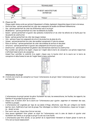 TECHNOLOGIE
TP REVIT ARCHITECTURE
INTERFACE
TP A Page 4 sur 5
5ème
… Nom : ………………………………… Prénom : ………………………… Date……/………/…….
11. Cliquez sur OK.
Chaque onglet donne accès aux options fréquemment utilisées, également disponibles depuis la barre de menus.
o Outils de base : options permettant de créer des composants de modèle de bâtiment élémentaires
o Vue : options permettant de créer les différentes vues d'un projet
o Modélisation : options permettant de créer les éléments du modèle
o Dessin : options permettant d'ajouter des symboles d'annotation et de créer les détails de la feuille pour les
documents de construction
o Rendu : options permettant de créer des images rendues
o Site : options d'ajout de composants de site et de production de plans de site
o Volume : options permettant de créer des modèles conceptuels à l'aide de volumes
o Pièce et surface : options permettant de créer des schémas de surface et des plans
o Structure : options permettant d'ajouter des composants de structure au projet
o Construction : options permettant de générer des informations relatives à la construction
Pour accéder aux options d'un onglet, cliquez sur l'onglet dans la barre de conception. Les options respectives
s'affichent dans la barre de conception.
Conseil Pour contrôler la visibilité d'un onglet, cliquez avec le bouton droit de la souris sur la barre de
conception et sélectionnez le nom de l'onglet dans le menu contextuel.
Arborescence du projet
12. A droite de la barre de conception se trouve l'arborescence du projet. Dans l'arborescence du projet, cliquez
sur Vues (all).
L'arborescence du projet permet de gérer facilement les vues, les nomenclatures, les feuilles, les rapports, les
familles et les groupes du projet en cours :
o Cliquez avec le bouton droit de la souris sur l'arborescence pour ajouter, supprimer et renommer des vues,
familles ou groupes.
o L'arborescence est organisée par type de vue (plans d'étage, élévations, vues 3D), par catégorie de famille
(portes, murs, fenêtres) et par nom de groupe. Pour développer ou réduire l'arborescence, cliquez sur le signe +
ou - devant un nom.
o Pour ouvrir une vue, cliquez deux fois sur son nom.
o Vous pouvez également faire glisser un objet de l'arborescence vers la zone de dessin et ajouter ainsi
facilement une famille ou un groupe au projet ou une vue à une feuille.
o L'arborescence peut être ancrée, ce qui permet de la repositionner librement en faisant glisser la barre de
titre vers un nouvel emplacement.
 