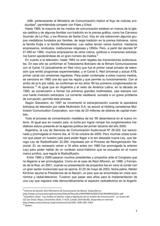 7
(ABI, perteneciente al Ministerio de Comunicación) triplicó el flujo de noticias pro-
ducidas8
, permitiéndole competir con Fides y Erbol.
Hasta 1985, la mayoría de los medios de comunicación estaban en manos de la igle-
sia católica y de algunas familias con tradición en la prensa gráfica, como los Carrasco
Guzmán de La Paz, y los Riveros de Santa Cruz. Hoy en día sobreviven algunos gru-
pos mediáticos fundados por familias, de larga tradición en la prensa boliviana, como
la familia Kuljis o la familia Monasterios. Las radios tenían varios dueños: medianos
empresarios, sindicatos, instituciones religiosas y ONGs. Pero, a partir del decreto Nº
21.060 en 1985, muchos empresarios de otros rubros, políticos e inversores extranje-
ros fueron apoderándose de un gran número de medios.9
En cuanto a la televisión, hasta 1983 no eran legales las transmisiones audiovisua-
les. En ese año se conforman el Telesistema Boliviano de la Illimani Comunicaciones
con el Canal 13 (actualmente en Red Uno) que fue el primer canal privado de televi-
sión que emitió programas experimentales; y el Canal 5, Red Universal y actual ATB,
primer canal con emisiones regulares. Para poder contemplar a estos nuevos medios,
se sanciona en 1985 una ley que los regula y que permite su funcionamiento. Con el
arribo de la tv por cable, se conforman en los años '90 los primeros conglomerados te-
levisivos.10
Al igual que en Argentina y el resto de América Latina, en la década de
1990, se comenzaron a formar los primeros grandes multimedios, casi siempre con
una fuerte inversión extranjera. La corriente neoliberal, sumada a un grave problema
de corrupción, permitió este proceso.
Según Giavedoni, en 1997 se incrementó la extranjerización cuando la operadora
boliviana de televisión por cable Multivisión S.A. se asoció al Holding canadiense Mul-
tivisión Comunication Corporation, con más de 20 millones de dólares de capital inver-
tido.
Todo el proceso de concentración mediática de los '90 desembarca en el nuevo mi-
lenio. Al igual que en nuestro país, la lucha por lograr romper los conglomerados me-
diáticos estuvo presente en la agenda política del primer decenio del año 2000.
Argentina, la Ley de Servicios de Comunicación Audiovisual Nº 26.522, fue sancio-
nada y promulgada el mismo día, el 10 de octubre de 2009. Pero muchas cosas tuvie-
ron que pasar en nuestro país para poder llegar a la tan deseada nueva Ley, que de-
roga Ley de Radiodifusión 22.285, impulsada por el Proceso de Reorganización Na-
cional. Sí, es necesario volver a 34 años antes (en 1980 fue promulgada la anterior
Ley) para poder hablar de un contexto socio-histórico que se encuadra en el nuevo
marco jurídico, que regula la Radiodifusión.
Entre 1980 y 2009 pasaron muchos presidentes y proyectos ante el Congreso que
no llegaron a ser promulgados. Como en el caso de Raúl Alfonsín, en 1988, y Fernan-
do de la Rúa, en 2001, cuando su presentación de proyectos fue en vano al contar con
un gran sector involucrado que se oponía. El 25 de mayo de 2003, fecha patria, Néstor
Kirchner asume la Presidencia de la Nación; un país que se encontraba en crisis eco-
nómica y radial-televisiva. Tuvieron que pasar seis años para la implementación de
una Ley que regulara más democráticamente el espectro radioeléctrico en la Argenti-
8
Informe de Gestión 2011 Ministerio de Comunicación de Bolivia. Disponible en
http://www.comunicacion.gob.bo/sites/default/files/docs/INFORME%20GESTI%C3%93N%202011.pdf
9
Giavedoni, Darío. "Los medios en Bolivia: mapa y legislación de los medios de comunicación". La revista del
CCC [en línea]. Mayo / Diciembre 2010, n° 9/10. [citado 2014-06-06]. Disponible en Internet:
http://www.centrocultural.coop/revista/articulo/169/. ISSN 1851-3263.
10
Ibídem.
 