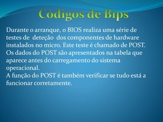 Durante o arranque, o BIOS realiza uma série de
testes de deteção dos componentes de hardware
instalados no micro. Este teste é chamado de POST.
Os dados do POST são apresentados na tabela que
aparece antes do carregamento do sistema
operacional.
A função do POST é também verificar se tudo está a
funcionar corretamente.
 