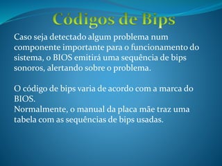 Caso seja detectado algum problema num
componente importante para o funcionamento do
sistema, o BIOS emitirá uma sequência de bips
sonoros, alertando sobre o problema.
O código de bips varia de acordo com a marca do
BIOS.
Normalmente, o manual da placa mãe traz uma
tabela com as sequências de bips usadas.
 