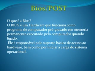 O que é a Bios?
O BIOS é um Hardware que funciona como
programa de computador pré-gravado em memória
permanente executado pelo computador quando
ligado.
Ele é responsável pelo suporte básico de acesso ao
hardware, bem como por iniciar a carga do sistema
operacional.
 