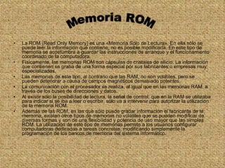 La ROM (Read Only Memory) es una «Memoria Sólo de Lectura». En ella sólo se puede leer la información que contiene, no es posible modificarla. En este tipo de memoria se acostumbra a guardar las instrucciones de arranque y el funcionamiento coordinado de la computadora. Físicamente, las memorias ROM son cápsulas de cristales de silicio. La información que contienen se graba de una forma especial por sus fabricantes o empresas muy especializadas. Las memorias de este tipo, al contrario que las RAM, no son volátiles, pero se pueden deteriorar a causa de campos magnéticos demasiado potentes.  La comunicación con el procesador se realiza, al igual que en las memorias RAM, a través de los buses de direcciones y datos. Al existir sólo la posibilidad de lectura, la señal de control, que en la RAM se utilizaba para indicar si se iba a leer o escribir, sólo va a intervenir para autorizar la utilización de la memoria ROM. Además de las ROM, en las que sólo puede grabar información el fabricante de la memoria, existen otros tipos de memorias no volátiles que se pueden modificar de diversas formas y son de una flexibilidad y potencia de uso mayor que las simples ROM. La utilización de este tipo de memorias permite a los usuarios configurar computadoras dedicadas a tareas concretas, modificando simplemente la programación de los bancos de memoria del sistema informático. Memoria ROM 