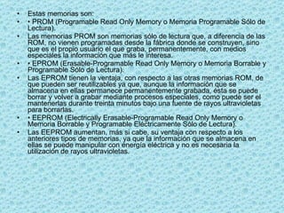 Estas memorias son: •  PROM (Programable Read Only Memory o Memoria Programable Sólo de Lectura). Las memorias PROM son memorias sólo de lectura que, a diferencia de las ROM, no vienen programadas desde la fábrica donde se construyen, sino que es el propio usuario el que graba, permanentemente, con medios especiales la información que más le interesa. •  EPROM (Erasable-Programable Read Only Memory o Memoria Borrable y Programable Sólo de Lectura). Las EPROM tienen la ventaja, con respecto a las otras memorias ROM, de que pueden ser reutilizables ya que, aunque la información que se almacena en ellas permanece permanentemente grabada, ésta se puede borrar y volver a grabar mediante procesos especiales, como puede ser el mantenerlas durante treinta minutos bajo una fuente de rayos ultravioletas para borrarlas. •  EEPROM (Electrically Erasable-Programable Read Only Memory o Memoria Borrable y Programable Eléctricamente Sólo de Lectura). Las EEPROM aumentan, más si cabe, su ventaja con respecto a los anteriores tipos de memorias, ya que la información que se almacena en ellas se puede manipular con energía eléctrica y no es necesaria la utilización de rayos ultravioletas. 