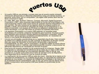 Un puerto USB es una entrada o acceso para que el usuario pueda compartir información almacenada en diferentes dispositivos como una cámara de fotos, un pendrive, entre otros, con un computador. Las siglas USB quieren decir Bus de Serie Universal en inglés. En 1996, IBM, Intel, Northern Telecom, Compaq, Microsoft, Digital Equipment Corporation y NEC, siete empresas relacionadas al mundo de la tecnología y las comunicaciones crearon esta nueva forma de conectar diversos dispositivos a un solo servidor. De esta manera se fue dejando atrás los antiguos puertos en paralelo y serial y se aumentó la velocidad de trabajo de los dispositivos a 12 mbps en promedio. Los equipos de Windows se adaptaron rápidamente a esta nueva tecnología, a lo que más tarde se sumaron los aparatos Macintosh. Los aparatos conectados a un puerto USB estándar no necesitan estar enchufados a la corriente o disponer de baterías para funcionar. El propio puerto está diseñado para transmitir energía eléctrica al dispositivo conectado. Incluso puede haber varios aparatos conectados simultáneamente, sin necesidad de recurrir a una fuente de alimentación externa. Una de sus principales características es su capacidad  plug & play . Este concepto se refiere a la cualidad de que con sólo conectar el dispositivo al servidor central, éste sea capaz de interpretar la información almacenada y reproducirla inmediatamente. Es decir, que el computador y el aparato hablen el mismo idioma y se entiendan entre sí. Además, este sistema permite conectar y desconectar los diferentes dispositivos sin necesidad de reiniciar el equipo. Esta forma de conexión también ha ido evolucionando en el tiempo. Desde 1996 ha mejorado su velocidad de transferencia de los datos de 12 mbps a 480 mbps. Lo último en esta tecnología es una extensión llamada ‘USB on the go’ que consiste en un puerto que puede actuar tanto de servidor como de dispositivo. Esto dependerá de la manera en que se conecta el cable.  La masificación de los puertos USB es cada día mayor. Además de la mejora en la velocidad de transferencia y su cualidad plug & play, su capacidad de conectar los aparatos es muy simple y no requiere de instalaciones complejas ni de intervenir en el hardware de los computadores. Hoy en día, es común que los discos duros traigan incorporados varios puertos USB para facilitar la conectividad de los aparatos. Puertos USB 