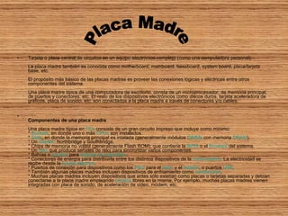 Tarjeta o placa central de circuitos en un equipo electrónico complejo (como una computadora personal). La placa madre también es conocida como motherboard, mainboard, baseboard, system board, placa/tarjeta base, etc. El propósito más básico de las placas madres es proveer las conexiones lógicas y eléctricas entre otros componentes del sistema. Una placa madre típica de una computadora de escritorio, consta de un microprocesador, de memoria principal, de puertos y conectores, etc. El resto de los dispositivos electrónicos como discos duros, tarjeta aceleradora de gráficos, placa de sonido, etc. son conectados a la placa madre a través de conectores y/o cables. Componentes de una placa madre Una placa madre típica en  PCs  consiste de un gran circuito impreso que incluye como mínimo: *  Sockets , en donde uno o más  CPUs  son instalados. *  Slots , en donde la memoria principal es intalada (generalmente módulos  DIMMs  con memoria  DRAM ). * Un  chipset : Northbridge y Southbridge. * Chips de memoria no volátil (generalmente Flash ROM), que contiene la  BIOS  o el  firmware  del sistema. * Un  reloj  que produce señales de reloj para sincronizar varios componentes. * Bahías o  zócalos  para  tarjetas de expansión . * Conectores de energía para distribuirla entre los distintos dispositivos de la  computadora . La electricidad se recibe desde la  fuente eléctrica . * Puertos de conexión para dispositivos como los  PS/2  para el  ratón  y el  teclado , o puertos  USB . * También algunas placas madres incluyen dispositivos de enfriamiento como  ventiladores . * Muchas placas madres incluyen dispositivos que antes sólo existían como placas o tarjetas separadas y debían conectarse a la placa madre empleando  zócalos  libres en la misma. Por ejemplo, muchas placas madres vienen integradas con placa de sonido, de aceleración de video, módem, etc. Placa Madre 