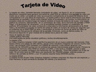 La tarjeta de video, (también llamada controlador de  video , ver figura 2), es un componente electrónico requerido para generar una señal de video que se manda a una  pantalla  de video por medio de un cable. La tarjeta de video se encuentra normalmente en la placa de sistema de la computadora o en una placa de expansión. La tarjeta gráfica reúne toda la información que debe visualizarse en pantalla y actúa como interfaz entre el procesador y el monitor; la información es enviada a éste por la placa luego de haberla recibido a través del sistema de buses. Una tarjeta gráfica se compone, básicamente, de un controlador de video, de la memoria de pantalla o RAM video, y el generador de caracteres, y en la actualidad también poseen un acelerador de gráficos. El controlador de video va leyendo a intervalos la información almacenada en la RAM video y la transfiere al  monitor  en forma de señal de video; el número de veces por segundo que el contenido de la RAM video es leído y transmitido al monitor en forma de señal de video se conoce como frecuencia de refresco de la pantalla. Entonces, como ya dijimos antes, la frecuencia depende en gran medida de la calidad de la placa de video. Tipos de tarjeta de video Tarjeta gráfica Hércules Con ésta tarjeta se podía visualizar gráficos y textos simultáneamente.  La tarjeta VGA La Video Graphics Adapter (VGA) significó la aparición de un nuevo estándar del mercado. Esta tarjeta ofrece una paleta de 256 colores, dando como resultado imágenes de colores mucho más vivos. Las primeras VGA contaban con 256KB de memoria y solo podían alcanzar una resolución de 320x200 puntos con la cantidad de colores mencionados anteriormente. Primero la cantidad de memoria video RAM se amplió a 512KB, y más tarde a 1024KB, gracias a ésta ampliación es posible conseguir una resolución de, por ejemplo, 1024x768 píxeles con 8 bits de color. En el modo texto la VGA tiene una resolución de 720x400 pixeles, además posee un refresco de pantalla de 60HZ, y con 16 colores soporta hasta 640X480 puntos. La tarjeta SVGA La tarjeta SVGA (Super Video Graphics Adapter) contiene conjuntos de chips de uso especial, y más memoria, lo que aumenta la cantidad de colores y la resolución.  Tarjeta de Video 