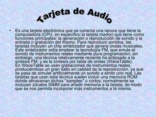 Es una tarjeta electrónica que se conecta una ranura que tiene la computadora (CPU, en especìfico la tarjeta madre) que tiene como funciones principales: la generación o reproducción de sonido y la entrada o grabación del mismo. Para reproducir sonidos, las tarjetas incluyen un chip sintetizador que genera ondas musicales. Este sintetizador solía emplear la tecnología FM, que emula el sonido de instrumentos reales mediante pura programación; sin embargo, una técnica relativamente reciente ha eclipsado a la síntesis FM, y es la síntesis por tabla de ondas (WaveTable). En WaveTable se usan grabaciones de instrumentos reales, produciéndose un gran salto en calidad de la reproducción, ya que se pasa de simular artificialmente un sonido a emitir uno real. Las tarjetas que usan esta técnica suelen incluir una memoria ROM donde almacenan dichos "samples" o cortos; normalmente se incluyen zócalos SIMM para añadir memoria a la tarjeta, de modo que se nos permita incorporar más instrumentos a la misma.  Tarjeta de Audio 