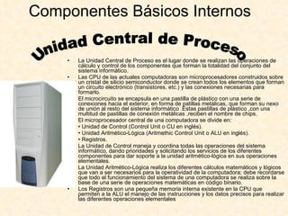 Componentes Básicos Internos  La Unidad Central de Proceso es el lugar donde se realizan las operaciones de cálculo y control de los componentes que forman la totalidad del conjunto del sistema informático. Las CPU de las actuales computadoras son microprocesadores construidos sobre un cristal de silicio semiconductor donde se crean todos los elementos que forman un circuito electrónico (transistores, etc.) y las conexiones necesarias para formarlo. El microcircuito se encapsula en una pastilla de plástico con una serie de conexiones hacia el exterior, en forma de patillas metálicas, que forman su nexo de unión al resto del sistema informático .Estas pastillas de plástico ,con una multitud de pastillas de conexión metálicas ,reciben el nombre de chips. El microprocesador central de una computadora se divide en: •  Unidad de Control (Control Unit o CU en inglés). •  Unidad Aritmético-Lógica (Aritmethic Control Unit o ALU en inglés). •  Registros. La Unidad de Control maneja y coordina todas las operaciones del sistema informático, dando prioridades y solicitando los servicios de los diferentes componentes para dar soporte a la unidad aritmético-lógica en sus operaciones elementales. La Unidad Aritmético-Lógica realiza los diferentes cálculos matemáticos y lógicos que van a ser necesarios para la operatividad de la computadora; debe recordarse que todo el funcionamiento del sistema de una computadora se realiza sobre la base de una serie de operaciones matemáticas en código binario. Los Registros son una pequeña memoria interna existente en la CPU que permiten a la ALU el manejo de las instrucciones y los datos precisos para realizar las diferentes operaciones elementales Unidad Central de Proceso 
