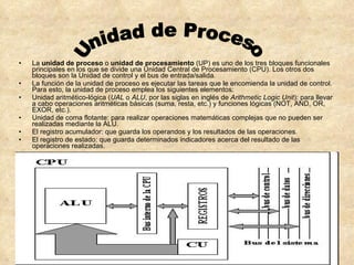 La  unidad de proceso  o  unidad de procesamiento  (UP) es uno de los tres bloques funcionales principales en los que se divide una Unidad Central de Procesamiento (CPU). Los otros dos bloques son la Unidad de control y el bus de entrada/salida. La función de la unidad de proceso es ejecutar las tareas que le encomienda la unidad de control. Para esto, la unidad de proceso emplea los siguientes elementos: Unidad aritmético-lógica ( UAL  o  ALU , por las siglas en inglés de  Arithmetic Logic Unit ): para llevar a cabo operaciones aritméticas básicas (suma, resta, etc.) y funciones lógicas (NOT, AND, OR, EXOR, etc.).  Unidad de coma flotante: para realizar operaciones matemáticas complejas que no pueden ser realizadas mediante la ALU.  El registro acumulador: que guarda los operandos y los resultados de las operaciones.  El registro de estado: que guarda determinados indicadores acerca del resultado de las operaciones realizadas.  Unidad de Proceso 