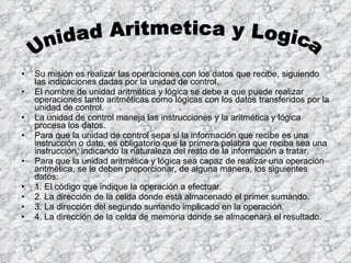 Su misión es realizar las operaciones con los datos que recibe, siguiendo las indicaciones dadas por la unidad de control. El nombre de unidad aritmética y lógica se debe a que puede realizar operaciones tanto aritméticas como lógicas con los datos transferidos por la unidad de control. La unidad de control maneja las instrucciones y la aritmética y lógica procesa los datos. Para que la unidad de control sepa si la información que recibe es una instrucción o dato, es obligatorio que la primera palabra que reciba sea una instrucción, indicando la naturaleza del resto de la información a tratar. Para que la unidad aritmética y lógica sea capaz de realizar una operación aritmética, se le deben proporcionar, de alguna manera, los siguientes datos: 1. El código que indique la operación a efectuar. 2. La dirección de la celda donde está almacenado el primer sumando. 3. La dirección del segundo sumando implicado en la operación. 4. La dirección de la celda de memoria donde se almacenará el resultado. Unidad Aritmetica y Logica  