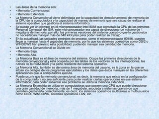 Las áreas de la memoria son: •  Memoria Convencional. •  Memoria Extendida. La Memoria Convencional viene delimitada por la capacidad de direccionamiento de memoria de la CPU de la computadora y la capacidad de manejo de memoria que sea capaz de realizar el sistema operativo que gestiona el sistema informático. Se puede ver un ejemplo en el microprocesador Intel 8088 que constituía la CPU de los primeros Personal Computer de IBM; este microprocesador era capaz de direccionar un máximo de 1 megabyte de memoria, por ello, las primeras versiones del sistema operativo que lo gestionaba no necesitaban manejar más de 640 kilobytes para poder realizar su trabajo.  En la actualidad, las unidades centrales de proceso, como el microprocesador 80486, pueden llegar a manejar hasta 4 gigabytes de memoria, por lo que los sistemas operativos como OS/2 o WINDOWS han previsto esta posibilidad, pudiendo manejar esa cantidad de memoria. La Memoria Convencional se Divide en: •  Memoria Baja. •  Memoria Alta. La Memoria Baja es el área de memoria del sistema. Ocupa las primeras direcciones de la memoria convencional y está ocupada por las tablas de los vectores de las interrupciones, las rutinas de la ROM-BIOS y la parte residente del sistema operativo. La Memoria Alta, también se denomina área de memoria del usuario, es la zona en la que se sitúan los códigos de los programas ejecutables y los datos que éstos manejan en las diferentes aplicaciones que la computadora ejecuta. Puede ocurrir que la memoria convencional, es decir, la memoria que existe en la configuración de la computadora no sea suficiente para poder realizar ciertas operaciones en ese sistema informático; para poder solventar ese problema se utiliza la memoria extendida. La Memoria Extendida se utiliza en computadoras que poseen una CPU que puede direccionar una gran cantidad de memoria, más de 1 megabyte, asociada a sistemas operativos que permiten gestionarla correctamente, es decir, los sistemas operativos multitareas o multiusuarios como UNIX, WINDOWS, sistemas operativos LAN, etc. 
