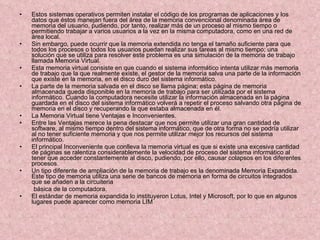 Estos sistemas operativos permiten instalar el código de los programas de aplicaciones y los datos que éstos manejan fuera del área de la memoria convencional denominada área de memoria del usuario, pudiendo, por tanto, realizar más de un proceso al mismo tiempo o permitiendo trabajar a varios usuarios a la vez en la misma computadora, como en una red de área local.  Sin embargo, puede ocurrir que la memoria extendida no tenga el tamaño suficiente para que todos los procesos o todos los usuarios puedan realizar sus tareas al mismo tiempo; una solución que se utiliza para resolver este problema es una simulación de la memoria de trabajo llamada Memoria Virtual. Esta memoria virtual consiste en que cuando el sistema informático intenta utilizar más memoria de trabajo que la que realmente existe, el gestor de la memoria salva una parte de la información que existe en la memoria, en el disco duro del sistema informático. La parte de la memoria salvada en el disco se llama página; esta página de memoria almacenada queda disponible en la memoria de trabajo para ser utilizada por el sistema informático. Cuando la computadora necesite utilizar la información almacenada en la página guardada en el disco del sistema informático volverá a repetir el proceso salvando otra página de memoria en el disco y recuperando la que estaba almacenada en él.  La Memoria Virtual tiene Ventajas e Inconvenientes.  Entre las Ventajas merece la pena destacar que nos permite utilizar una gran cantidad de software, al mismo tiempo dentro del sistema informático, que de otra forma no se podría utilizar al no tener suficiente memoria y que nos permite utilizar mejor los recursos del sistema informático. El principal Inconveniente que conlleva la memoria virtual es que si existe una excesiva cantidad de páginas se ralentiza considerablemente la velocidad de proceso del sistema informático al tener que acceder constantemente al disco, pudiendo, por ello, causar colapsos en los diferentes procesos. Un tipo diferente de ampliación de la memoria de trabajo es la denominada Memoria Expandida. Este tipo de memoria utiliza una serie de bancos de memoria en forma de circuitos integrados que se añaden a la circuiteria básica de la computadora. El estándar de memoria expandida lo instituyeron Lotus, Intel y Microsoft, por lo que en algunos lugares puede aparecer como memoria LIM 