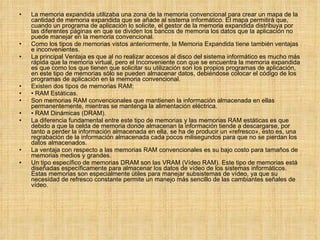 La memoria expandida utilizaba una zona de la memoria convencional para crear un mapa de la cantidad de memoria expandida que se añade al sistema informático. El mapa permitirá que, cuando un programa de aplicación lo solicite, el gestor de la memoria expandida distribuya por las diferentes páginas en que se dividen los bancos de memoria los datos que la aplicación no puede manejar en la memoria convencional. Como los tipos de memorias vistos anteriormente, la Memoria Expandida tiene también ventajas e inconvenientes. La principal Ventaja es que al no realizar accesos al disco del sistema informático es mucho más rápida que la memoria virtual, pero el Inconveniente con que se encuentra la memoria expandida es que como los que tienen que solicitar su utilización son los propios programas de aplicación, en este tipo de memorias sólo se pueden almacenar datos, debiéndose colocar el código de los programas de aplicación en la memoria convencional. Existen dos tipos de memorias RAM: •  RAM Estáticas. Son memorias RAM convencionales que mantienen la información almacenada en ellas permanentemente, mientras se mantenga la alimentación eléctrica. •  RAM Dinámicas (DRAM). La diferencia fundamental entre este tipo de memorias y las memorias RAM estáticas es que debido a que la celda de memoria donde almacenan la información tiende a descargarse, por tanto a perder la información almacenada en ella, se ha de producir un «refresco», esto es, una regrabación de la información almacenada cada pocos milisegundos para que no se pierdan los datos almacenados. La ventaja con respecto a las memorias RAM convencionales es su bajo costo para tamaños de memorias medios y grandes. Un tipo específico de memorias DRAM son las VRAM (Vídeo RAM). Este tipo de memorias está diseñadas específicamente para almacenar los datos de vídeo de los sistemas informáticos. Estas memorias son especialmente útiles para manejar subsistemas de vídeo, ya que su necesidad de refresco constante permite un manejo más sencillo de las cambiantes señales de vídeo. 