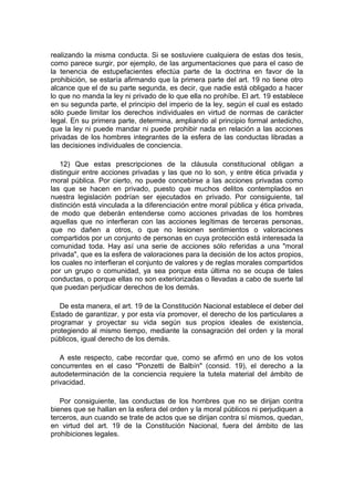 realizando la misma conducta. Si se sostuviere cualquiera de estas dos tesis,
como parece surgir, por ejemplo, de las argumentaciones que para el caso de
la tenencia de estupefacientes efectúa parte de la doctrina en favor de la
prohibición, se estaría afirmando que la primera parte del art. 19 no tiene otro
alcance que el de su parte segunda, es decir, que nadie está obligado a hacer
lo que no manda la ley ni privado de lo que ella no prohíbe. El art. 19 establece
en su segunda parte, el principio del imperio de la ley, según el cual es estado
sólo puede limitar los derechos individuales en virtud de normas de carácter
legal. En su primera parte, determina, ampliando al principio formal antedicho,
que la ley ni puede mandar ni puede prohibir nada en relación a las acciones
privadas de los hombres integrantes de la esfera de las conductas libradas a
las decisiones individuales de conciencia.
12) Que estas prescripciones de la cláusula constitucional obligan a
distinguir entre acciones privadas y las que no lo son, y entre ética privada y
moral pública. Por cierto, no puede concebirse a las acciones privadas como
las que se hacen en privado, puesto que muchos delitos contemplados en
nuestra legislación podrían ser ejecutados en privado. Por consiguiente, tal
distinción está vinculada a la diferenciación entre moral pública y ética privada,
de modo que deberán entenderse como acciones privadas de los hombres
aquellas que no interfieran con las acciones legítimas de terceras personas,
que no dañen a otros, o que no lesionen sentimientos o valoraciones
compartidos por un conjunto de personas en cuya protección está interesada la
comunidad toda. Hay así una serie de acciones sólo referidas a una "moral
privada", que es la esfera de valoraciones para la decisión de los actos propios,
los cuales no interfieran el conjunto de valores y de reglas morales compartidos
por un grupo o comunidad, ya sea porque esta última no se ocupa de tales
conductas, o porque ellas no son exteriorizadas o llevadas a cabo de suerte tal
que puedan perjudicar derechos de los demás.
De esta manera, el art. 19 de la Constitución Nacional establece el deber del
Estado de garantizar, y por esta vía promover, el derecho de los particulares a
programar y proyectar su vida según sus propios ideales de existencia,
protegiendo al mismo tiempo, mediante la consagración del orden y la moral
públicos, igual derecho de los demás.
A este respecto, cabe recordar que, como se afirmó en uno de los votos
concurrentes en el caso "Ponzetti de Balbín" (consid. 19), el derecho a la
autodeterminación de la conciencia requiere la tutela material del ámbito de
privacidad.
Por consiguiente, las conductas de los hombres que no se dirijan contra
bienes que se hallan en la esfera del orden y la moral públicos ni perjudiquen a
terceros, aun cuando se trate de actos que se dirijan contra sí mismos, quedan,
en virtud del art. 19 de la Constitución Nacional, fuera del ámbito de las
prohibiciones legales.
 