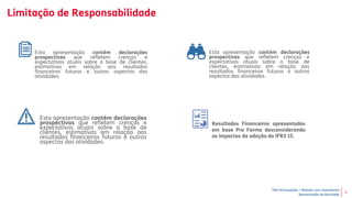 TIM Participações – Relação com Investidores
Apresentação de Resultado
2
Limitação de Responsabilidade
Resultados Financeiros apresentados
em base Pro Forma desconsiderando
os impactos da adoção do IFRS 15.
Esta apresentação contém declarações
prospectivas que refletem crenças e
expectativas atuais sobre a base de clientes,
estimativas em relação aos resultados
financeiros futuros e outros aspectos das
atividades.
Esta apresentação contém declarações
prospectivas que refletem crenças e
expectativas atuais sobre a base de
clientes, estimativas em relação aos
resultados financeiros futuros e outros
aspectos das atividades.
Esta apresentação contém declarações
prospectivas que refletem crenças e
expectativas atuais sobre a base de
clientes, estimativas em relação aos
resultados financeiros futuros e outros
aspectos das atividades.
 