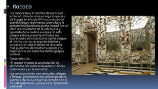 • Rococo
•Se conoce bajo el nombre de rococó el
estilo artístico de reina en algunos países
de Europa en el siglo XViii justo antes de
que elAntiguo regimiento cayera bajo la
presión Revolucionaria punto rococó fue un
claro representante de la vida lujosa y
opulenta de la realeza europea no sólo
porque estaba presente en todas sus
expresiones artísticas Como así no porque
el mismo con su recarga de detalles y
curvas encarnaba el deseo de las clases
más pudientes de mostrar su poder y su
importancia por sobre los demás grupos
sociales
Características:
•El rococó impone la acumulación de
elementos decorativos basados en líneas
ondulantes y en la asimetría
•La composiciones son sensuales, alegres
y frescas, predominan los colores pasteles,
suaves y claros. La mujer se convierte en el
foco de inspiración ,ya que es la figura bella
y sensual
 
