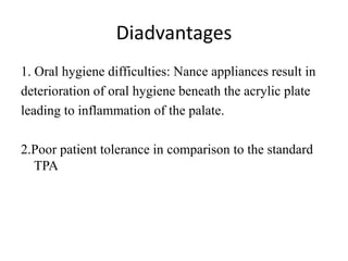 Diadvantages
1. Oral hygiene difficulties: Nance appliances result in
deterioration of oral hygiene beneath the acrylic plate
leading to inflammation of the palate.
2.Poor patient tolerance in comparison to the standard
TPA
 