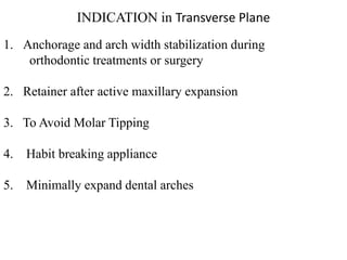 INDICATION in Transverse Plane
1. Anchorage and arch width stabilization during
orthodontic treatments or surgery
2. Retainer after active maxillary expansion
3. To Avoid Molar Tipping
4. Habit breaking appliance
5. Minimally expand dental arches
 