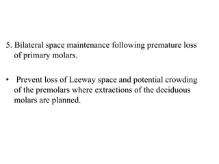 5. Bilateral space maintenance following premature loss
of primary molars.
• Prevent loss of Leeway space and potential crowding
of the premolars where extractions of the deciduous
molars are planned.
 