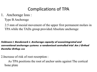 Complications of TPA
1. Anchorage loss :
Type B Anchorage
2.5 mm of mesial movement of the upper first permanent molars in
TPA while the TADs group provided Absolute anchorage
Feldmann I, Bondemark L. Anchorage capacity of osseointegrated and
conventional anchorage systems: a randomized controlled trial. Am J Orthod
Dentofac Orthop 2008
2.Increase of risk of root resorption :
As TPA positions the root of anchor units against The cortical
bone plate
 