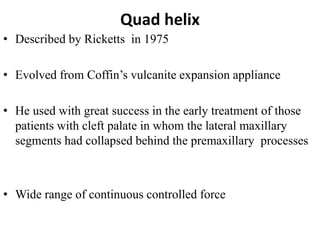 Quad helix
• Described by Ricketts in 1975
• Evolved from Coffin’s vulcanite expansion appliance
• He used with great success in the early treatment of those
patients with cleft palate in whom the lateral maxillary
segments had collapsed behind the premaxillary processes
• Wide range of continuous controlled force
 