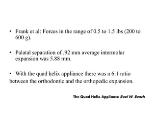 • Frank et al: Forces in the range of 0.5 to 1.5 lbs (200 to
600 g).
• Palatal separation of .92 mm average intermolar
expansion was 5.88 mm.
• With the quad helix appliance there was a 6:1 ratio
between the orthodontic and the orthopedic expansion.
The Quad Helix Appliance Ruel W. Bench
 