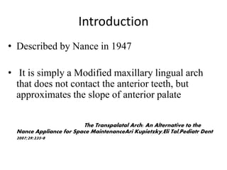 Introduction
• Described by Nance in 1947
• It is simply a Modified maxillary lingual arch
that does not contact the anterior teeth, but
approximates the slope of anterior palate
The Transpalatal Arch: An Alternative to the
Nance Appliance for Space MaintenanceAri Kupietzky,Eli Tal,Pediatr Dent
2007;29:235-8
 