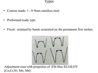Types
• Custom made: 1 - 0·9mm stainless steel
• Preformed ready type
• Fixed : retained by bands cemented on the permanent first molars.
Adjustment ease with properties of .036 blue ELGILOY
(Co,Cr,Ni, Mo, Mn)
 