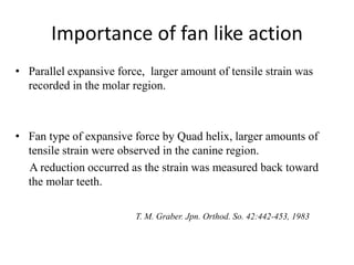 Importance of fan like action
• Parallel expansive force, larger amount of tensile strain was
recorded in the molar region.
• Fan type of expansive force by Quad helix, larger amounts of
tensile strain were observed in the canine region.
A reduction occurred as the strain was measured back toward
the molar teeth.
T. M. Graber. Jpn. Orthod. So. 42:442-453, 1983
 