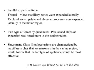 • Parallel expansive force:
Frontal view: maxillary bones were expanded laterally
Occlusal view: palate and alveolar processes were expanded
laterally in the molar region.
• Fan type of forcer by quad helix: Palatal and alveolar
expansion was noted more in the canine region.
• Since many Class II malocclusions are characterized by
maxillary arches that are narrowest in the canine region, it
would follow that the fan type of appliance would be most
effective.
T. M. Graber. Jpn. Orthod. So. 42: 442-453, 1983
 