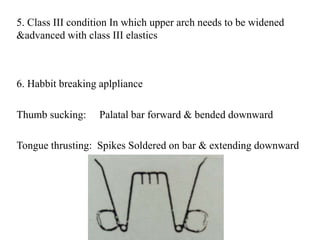 5. Class III condition In which upper arch needs to be widened
&advanced with class III elastics
6. Habbit breaking aplpliance
Thumb sucking: Palatal bar forward & bended downward
Tongue thrusting: Spikes Soldered on bar & extending downward
 