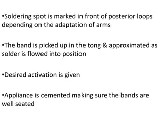 •Soldering spot is marked in front of posterior loops
depending on the adaptation of arms
•The band is picked up in the tong & approximated as
solder is flowed into position
•Desired activation is given
•Appliance is cemented making sure the bands are
well seated
 
