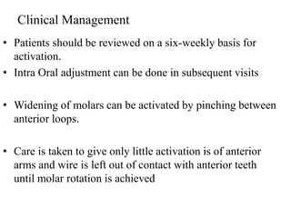 Clinical Management
• Patients should be reviewed on a six-weekly basis for
activation.
• Intra Oral adjustment can be done in subsequent visits
• Widening of molars can be activated by pinching between
anterior loops.
• Care is taken to give only little activation is of anterior
arms and wire is left out of contact with anterior teeth
until molar rotation is achieved
 