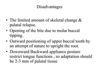 Disadvantages
• The limited amount of skeletal change &
palatal relapse.
• Opening of the bite due to molar buccal
tipping.
• Outward positioning of upper buccal tooth by
an attempt of nature to upright the root.
• Downward Backward appliance posture
restrict tongue functions , so adaptation should
be 2-3 mm of palatal tissue
 