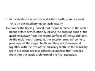 • In the treatment of narrow restricted maxillary arches,quad
helix tip the maxillary molar teeth bucally
To counter the tipping :buccal root torque is placed in the molar
bands before cementation & leaving the anterior arms of the
quad helix away from the lingual surfaces of the cuspid teeth.
As the molar teeth derotate, the anterior arms will come to
push against the cuspid teeth and they will then expand
together with the rest of the maxillary teeth, so the maxillary
teeth are expanded in a differential manner that "sweeps"
them into the ovoid arch form of the final occlusion.
 