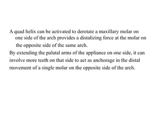 A quad helix can be activated to derotate a maxillary molar on
one side of the arch provides a distalizing force at the molar on
the opposite side of the same arch.
By extending the palatal arms of the appliance on one side, it can
involve more teeth on that side to act as anchorage in the distal
movement of a single molar on the opposite side of the arch.
 