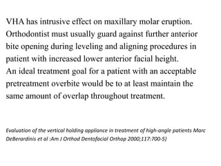 VHA has intrusive effect on maxillary molar eruption.
Orthodontist must usually guard against further anterior
bite opening during leveling and aligning procedures in
patient with increased lower anterior facial height.
An ideal treatment goal for a patient with an acceptable
pretreatment overbite would be to at least maintain the
same amount of overlap throughout treatment.
Evaluation of the vertical holding appliance in treatment of high-angle patients Marc
DeBerardinis et al :Am J Orthod Dentofacial Orthop 2000;117:700-5)
 
