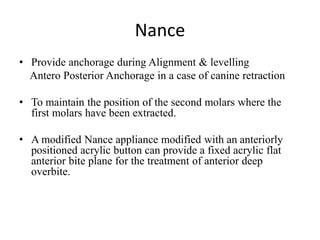 Nance
• Provide anchorage during Alignment & levelling
Antero Posterior Anchorage in a case of canine retraction
• To maintain the position of the second molars where the
first molars have been extracted.
• A modified Nance appliance modified with an anteriorly
positioned acrylic button can provide a fixed acrylic flat
anterior bite plane for the treatment of anterior deep
overbite.
 