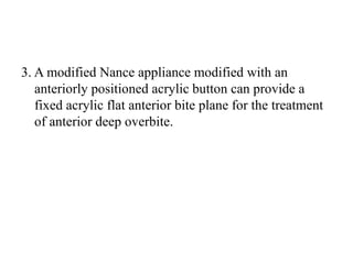 3. A modified Nance appliance modified with an
anteriorly positioned acrylic button can provide a
fixed acrylic flat anterior bite plane for the treatment
of anterior deep overbite.
 