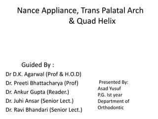 Nance Appliance, Trans Palatal Arch
& Quad Helix
Guided By :
Dr D.K. Agarwal (Prof & H.O.D)
Dr. Preeti Bhattacharya (Prof)
Dr. Ankur Gupta (Reader.)
Dr. Juhi Ansar (Senior Lect.)
Dr. Ravi Bhandari (Senior Lect.)
Presented By:
Asad Yusuf
P.G. Ist year
Department of
Orthodontic
 