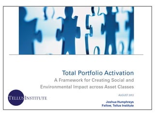 Total Portfolio Activation
A Framework for Creating Social and Environmental Impact across Asset Classes
                                            AUGUST 8, 2012




                  Tides and Trillium commissioned this report from Tellus Institute
                                                                               Joshua Humphreys
                                                                            Fellow, Tellus Institute
 