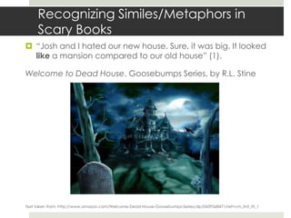 Recognizing Similes/Metaphors in
     Scary Books
 “Josh and I hated our new house. Sure, it was big. It looked
  like a mansion compared to our old house” (1).

Welcome to Dead House, Goosebumps Series, by R.L. Stine




Text taken from: http://www.amazon.com/Welcome-Dead-House-Goosebumps-Series/dp/0439568471/ref=cm_lmf_tit_1
 