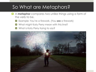 So What are Metaphors?
 A metaphor compares two unlike things using a form of
  the verb to be.
   Example: You‟re a firework. (You are a firework)
   What might Katy Perry mean with this line?
   What is Katy Perry trying to say?
 