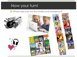 Now your turn!
 Where else can we find similes and metaphors?
 