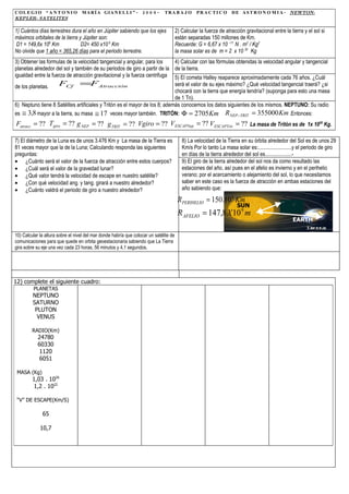 COLEGIO “A N T O N I O             M A R Í A GIA N E L L I ” - 2 0 0 9 -       TR A B A J O       PRA C TIC O       D E A S T R O N O M I A - NEWTON-
KEPLER- SATELITES

1) Cuántos días terrestres dura el año en Júpiter sabiendo que los ejes                 2) Calcular la fuerza de atracción gravitacional entre la tierra y el sol si
máximos orbitales de la tierra y Júpiter son:                                           están separadas 150 millones de Km.
 D1 = 149,6x 106 Km             D2= 450 x10 6 Km                                        Recuerde: G = 6,67 x 10 –11 N . m2 / Kg2
No olvide que 1 año = 365,26 días para el periodo terrestre.                            la masa solar es de m = 2 x 10 30 Kg
3) Obtener las formulas de la velocidad tangencial y angular, para los       4) Calcular con las fórmulas obtenidas la velocidad angular y tangencial
planetas alrededor del sol y también de su periodos de giro a partir de la de la tierra.
igualdad entre la fuerza de atracción gravitacional y la fuerza centrifuga 5) El cometa Halley reaparece aproximadamente cada 76 años. ¿Cuál
de los planetas.     FCf =FAtracción                                         será el valor de su ejes máximo? ¿Qué velocidad tangencial traerá? ¿si
                                                                             chocará con la tierra que energía tendría? (suponga para esto una masa
                                                                             de 1 Tn).
6) Neptuno tiene 8 Satélites artificiales y Tritón es el mayor de los 8; además conocemos los datos siguientes de los mismos. NEPTUNO: Su radio
es ≅ 3,8 mayor a la tierra, su masa ≅ 17 veces mayor también. TRITÓN: Φ = 2705 Km R NEP −TRIT = 355000 Km .Entonces:
Fatracc = ?? Tgiro = ?? g NEP = ?? g TRIT = ?? Vgiro = ?? V ESCAPNep = ?? V ESCAPTrit = ?? La masa de Tritón es de 1x 1020 Kg.

7) El diámetro de la Luna es de unos 3.476 Km y La masa de la Tierra es                    8) La velocidad de la Tierra en su órbita alrededor del Sol es de unos 29
81 veces mayor que la de la Luna; Calculando responda las siguientes                       Km/s Por lo tanto La masa solar es:.........................y el periodo de giro
preguntas:                                                                                 en días de la tierra alrededor del sol es....................-
• ¿Cuánto será el valor de la fuerza de atracción entre estos cuerpos?                     9) El giro de la tierra alrededor del sol nos da como resultado las
• ¿Cuál será el valor de la gravedad lunar?                                                estaciones del año, así pues en el afelio es invierno y en el perihelio
• ¿Qué valor tendrá la velocidad de escape en nuestro satélite?                            verano; por el acercamiento o alejamiento del sol, lo que necesitamos
• ¿Con qué velocidad ang. y tang. girará a nuestro alrededor?                              saber en este caso es la fuerza de atracción en ambas estaciones del
• ¿Cuánto valdrá el periodo de giro a nuestro alrededor?                                   año sabiendo que:

                                                                                         RPERIHELIO = 150.10 6 Km
                                                                                                                       SUN
                                                                                         R AFELIO = 147,8 X 10 9 m
                                                                                                                                                    EARTH

10) Calcular la altura sobre el nivel del mar donde habría que colocar un satélite de
comunicaciones para que quede en orbita geoestacionaria sabiendo que La Tierra
gira sobre su eje una vez cada 23 horas, 56 minutos y 4,1 segundos.




12) complete el siguiente cuadro:
         PLANETAS
         NEPTUNO
         SATURNO
          PLUTON
           VENUS

         RADIO(Km)
            24780
            60330
             1120
             6051

 MASA (Kg)
         1,03 . 1026
         1,2 . 1022

 “V” DE ESCAPE(Km/S)

              65

             10,7
 