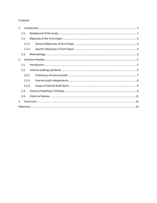 Contents
1. Introduction ..........................................................................................................................................1
1.1. Background of the study...............................................................................................................1
1.2. Objective of the Term Paper:........................................................................................................4
1.2.1. General Objectives of Term Paper........................................................................................4
1.2.2. Specific Objectives of Term Paper ........................................................................................4
1.3. Methodology.................................................................................................................................4
2. Literature Review..................................................................................................................................5
2.1. Introduction ..................................................................................................................................5
2.2. Internal auditing standards...........................................................................................................6
2.2.1. Proficiency of Internal Audit .................................................................................................7
2.2.2. Internal Audit Independence................................................................................................8
2.2.3. Scope of Internal Audit Work................................................................................................9
2.3. History of Auditing in Ethiopia......................................................................................................9
2.4. Empirical Review.........................................................................................................................11
3. Conclusion...........................................................................................................................................14
Reference....................................................................................................................................................14
 