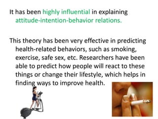 It has been highly influential in explaining attitude-intention-behavior relations. This theory has been very effective in predicting health-related behaviors, such as smoking, exercise, safe sex, etc. Researchers have been able to predict how people will react to these things or change their lifestyle, which helps in finding ways to improve health. 