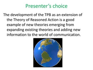 Presenter’s choiceThe development of the TPB as an extension of the Theory of Reasoned Action is a good example of new theories emerging from expanding existing theories and adding new information to the world of communication. 