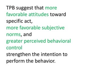 TPB suggest that more favorable attitudes toward specific act, more favorable subjective norms, and greater perceived behavioral controlstrengthen the intention to perform the behavior. 